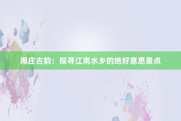 周庄古韵：探寻江南水乡的绝好意思景点